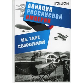 

На заре свершений. Авиация Российской империи. 2-е издание, исправленное и дополненное. Шустов И.Г.