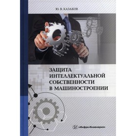 

Защита интеллектуальной собственности в машиностроении. 2-е издание, переработанное и дополненное. Казаков Ю.В.