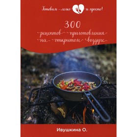 

300 рецептов приготовления на открытом воздухе. Ивушкина О.