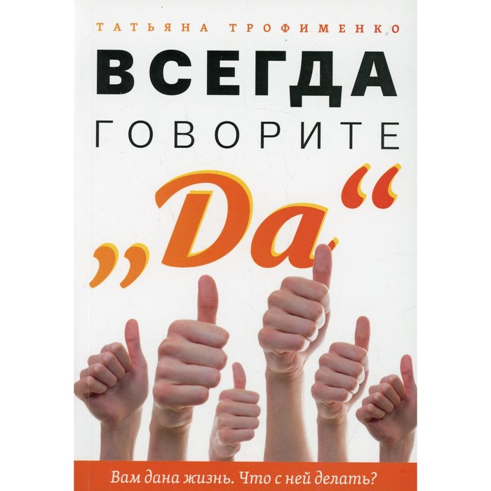 

Всегда говорите «Да». Вам дана жизнь. Что с ней делать Трофименко Т.Г.