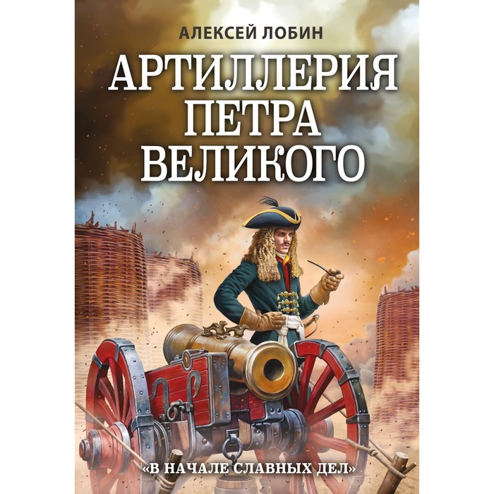 Артиллерия Петра Великого. «В начале славных дел». Лобин А.Н. лобин алексей н артиллерия петра великого в начале славных дел