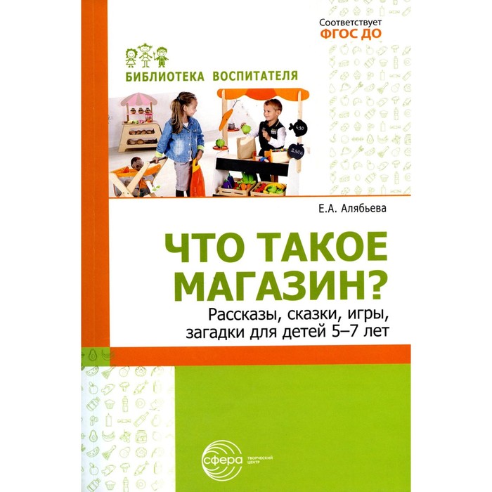 Что такое магазин? Рассказы, сказки, игры, загадки для детей 5-7 лет. Алябьева Е.А. алябьева елена алексеевна знакомим детей с человеческим организмом сказки рассказы игры стихи загадки для детей 6 9 лет