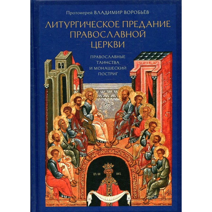 Литургическое предание Православной Церкви. Православные таинства и монашеский постриг. 2-е издание, исправленное и доп. Владимир (Воробьев), протоиерей протоиерей владимир воробьев литургическое предание православной церкви православные таинства и монашеский постриг