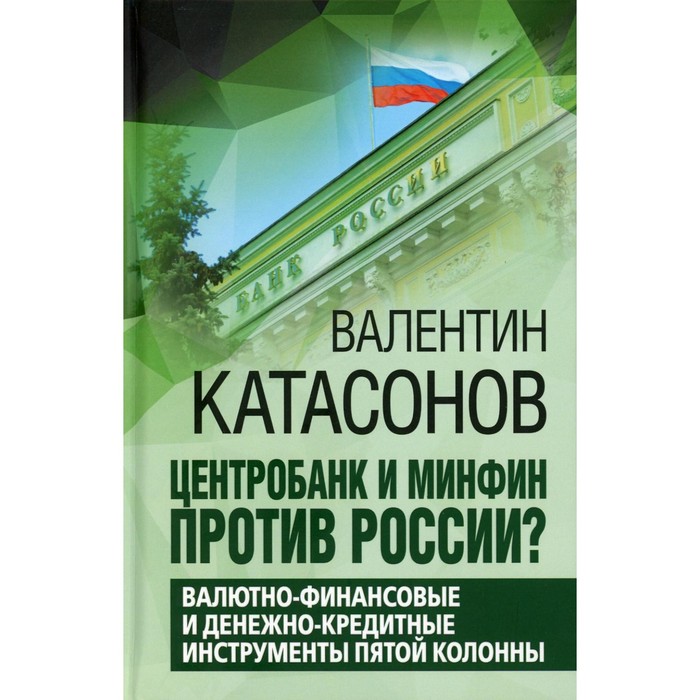 

Центробанк и Минфин против России Валютно-финансовые и денежно-кредитные инструменты пятой колонны. Катасонов В.Ю.