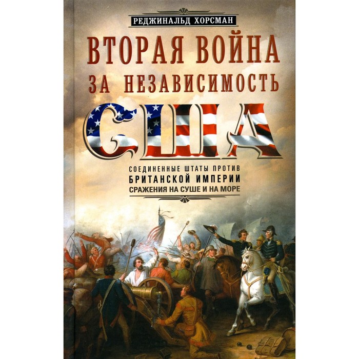 

Вторая война за независимость США. Соединенные Штаты против Британской империи. Сражения на суше и на море. Хорсман Р.